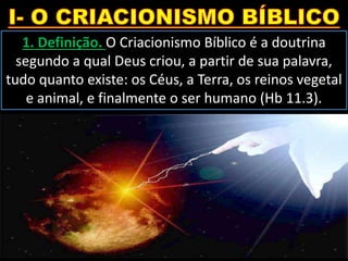 1. Definição. O Criacionismo Bíblico é a doutrina
segundo a qual Deus criou, a partir de sua palavra,
tudo quanto existe: os Céus, a Terra, os reinos vegetal
e animal, e finalmente o ser humano (Hb 11.3).
 