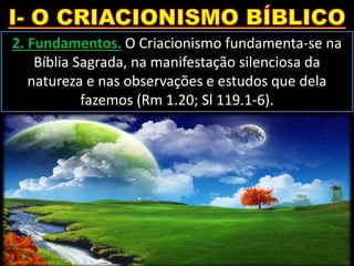 2. Fundamentos. O Criacionismo fundamenta-se na
Bíblia Sagrada, na manifestação silenciosa da
natureza e nas observações e estudos que dela
fazemos (Rm 1.20; Sl 119.1-6).
 