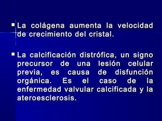  La colágena aumenta la velocidadLa colágena aumenta la velocidad
de crecimiento del cristal.de crecimiento del cristal.
 La calcificación distrófica, un signoLa calcificación distrófica, un signo
precursor de una lesión celularprecursor de una lesión celular
previa, es causa de disfunciónprevia, es causa de disfunción
orgánica. Es el caso de laorgánica. Es el caso de la
enfermedad valvular calcificada y laenfermedad valvular calcificada y la
ateroesclerosis.ateroesclerosis.
 