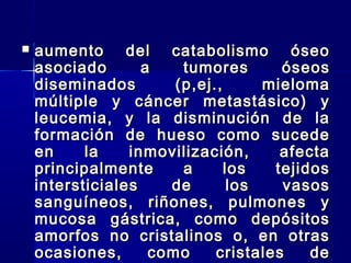  aumento del catabolismo óseoaumento del catabolismo óseo
asociado a tumores óseosasociado a tumores óseos
diseminados (p,ej., mielomadiseminados (p,ej., mieloma
múltiple y cáncer metastásico) ymúltiple y cáncer metastásico) y
leucemia, y la disminución de laleucemia, y la disminución de la
formación de hueso como sucedeformación de hueso como sucede
en la inmovilización, afectaen la inmovilización, afecta
principalmente a los tejidosprincipalmente a los tejidos
intersticiales de los vasosintersticiales de los vasos
sanguíneos, riñones, pulmones ysanguíneos, riñones, pulmones y
mucosa gástrica, como depósitosmucosa gástrica, como depósitos
amorfos no cristalinos o, en otrasamorfos no cristalinos o, en otras
ocasiones, como cristales deocasiones, como cristales de
 