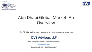 Abu Dhabi Global Market: An
Overview
Dr. CA. Nabeel Ahmed B.Com, ACA, CMA, AICWA,AIA, MBA, Ph.D
DVS Advisors LLP
India-Singapore-London-Dubai-Malaysia-Africa
www.dvsca.com
Copyrights © 2019 DVS Advisors LLP
 