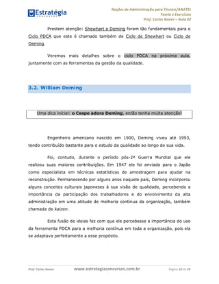 Noções de Administração para Técnico/ANATEL 
Teoria e Exercícios 
Prof. Carlos Xavier – Aula 02 
Prestem atenção: Shewhart e Deming foram tão fundamentais para o 
Ciclo PDCA que este é chamado também de Ciclo de Shewhart ou Ciclo de 
Deming. 
Veremos mais detalhes sobre o ciclo PDCA na próxima aula, 
juntamente com as ferramentas da gestão da qualidade. 
3.2. William Deming 
Uma dica inicial: o Cespe adora Deming, então tenha muita atenção! 
Engenheiro americano nascido em 1900, Deming viveu até 1993, 
tendo contribuído bastante para o estudo da qualidade ao longo de sua vida. 
Foi, contudo, durante o período pós-2ª Guerra Mundial que ele 
realizou suas maiores contribuições. Em 1947 ele foi enviado para o Japão 
como especialista em técnicas estatísticas de amostragem para ajudar na 
reconstrução. Permanecendo por alguns anos naquele país, Deming incorporou 
alguns conceitos culturais japoneses à sua visão de qualidade, percebendo a 
importância da participação dos trabalhadores e do envolvimento da alta 
administração em uma atitude de melhoria contínua da organização, também 
chamada de kaizen. 
Esta fusão de ideias fez com que ele percebesse a importância do uso 
da ferramenta PDCA para a melhoria contínua em toda a organização, pois ela 
se adaptava perfeitamente a esse propósito. 
Prof. Carlos Xavier www.estrategiaconcursos.com.br Página 10 de 43 
 