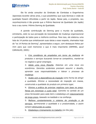 Noções de Administração para Técnico/ANATEL 
Teoria e Exercícios 
Prof. Carlos Xavier – Aula 02 
Ele foi ainda consultor do Sindicato de Cientistas e Engenheiros 
Japoneses durante vários anos, o que possibilitou que suas técnicas e visão de 
qualidade fossem difundidas a partir do Japão. Nesse país, a propósito, seu 
reconhecimento é tão grande que o Prêmio Nacional de Qualidade (do Japão) 
leva o seu nome: Prêmio Deming de Qualidade. 
A grande contribuição de Deming para o mundo da qualidade, 
entretanto, está na sua percepção da necessidade de mudança organizacional 
e participação de todos para a melhoria contínua. Para isso, ele elaborou uma 
lista de 14 pontos que sintetizavam suas ideias a esse respeito, chamados hoje 
de “os 14 Pontos de Deming”, apresentados a seguir, com destaques feitos por 
mim para que você memorize o que é mais importante (DEMING, apud 
CARVALHO, 2005): 
1. Crie constância de propósitos em torno da melhoria de 
produtos e serviços buscando tornar-se competitivo, manter-se 
no negócio e gerar empregos. 
2. Adote uma nova filosofia. Estamos em uma nova era 
econômica. Gerentes ocidentais precisam assumir o desafio, 
aprender suas responsabilidades e liderar o processo de 
mudança. 
3. Acabe com a dependência da inspeção como forma de atingir 
a qualidade. Elimine a necessidade de inspeção em massa, 
construindo a qualidade do produto em primeiro lugar. 
4. Elimine a prática de priorizar negócios com base no preço. 
Pense em minimizar o custo total. Caminhe no sentido de um 
único fornecedor para cada item e estabeleça um relacionamento 
de longo prazo, baseado na lealdade e na confiança. 
5. Melhore constantemente o sistema de produção e de 
serviços, aprimorando a qualidade e a produtividade, e assim 
sempre diminuindo os custos. 
6. Estabeleça o treinamento no trabalho (on the job). 
Prof. Carlos Xavier www.estrategiaconcursos.com.br Página 11 de 43 
 