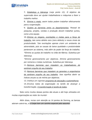 Noções de Administração para Técnico/ANATEL 
Teoria e Exercícios 
Prof. Carlos Xavier – Aula 02 
7. Estabeleça a liderança (veja ponto 12). O objetivo da 
supervisão deve ser ajudar trabalhadores e máquinas a fazer o 
trabalho melhor. 
8. Elimine o medo, assim todos podem trabalhar efetivamente 
para a organização. 
9. Quebre as barreiras entre os departamentos. Pessoal de 
pesquisa, projeto, vendas e produção devem trabalhar juntos, 
como uma equipe. 
10. Elimine os slogans, exortações e metas para a força de 
trabalho, tais como defeito zero (zero defects) e novos níveis de 
produtividade. Tais exortações apenas criam um ambiente de 
adversidade, pois as causas da baixa qualidade e produtividade 
pertencem ao sistema, indo além do poder da força de trabalho. 
*Elimine as quotas de trabalho no chão-de-fábrica. Substitua por 
liderança. 
*Elimine gerenciamento por objetivos. Elimine gerenciamento 
por números e metas numéricas. Substitua por liderança. 
11. Remova barreiras que impedem os trabalhadores de 
sentirem orgulho do seu trabalho. 
12. Remova barreiras que impedem os gerentes e engenheiros 
de sentirem orgulho de seu trabalho. Isso significa abolir os 
índices anuais ou de mérito por objetivos. 
13. Institua um vigoroso programa de educação e automelhoria. 
14. Envolva todos da organização na tarefa de alcançar a 
transformação. A transformação é tarefa de todos. 
Note como muitos desses pontos são atuais e até hoje utilizados em 
muitas organizações ao redor do mundo! 
Além disso, revise com atenção os 14 pontos de Deming, as bancas 
adoram cobrá-los, e o Cespe tem um carinho especial pelo assunto! 
Prof. Carlos Xavier www.estrategiaconcursos.com.br Página 12 de 43 
 