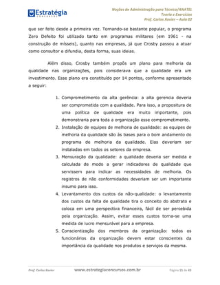 Noções de Administração para Técnico/ANATEL 
Teoria e Exercícios 
Prof. Carlos Xavier – Aula 02 
que ser feito desde a primeira vez. Tornando-se bastante popular, o programa 
Zero Defeito foi utilizado tanto em programas militares (em 1961 - na 
construção de mísseis), quanto nas empresas, já que Crosby passou a atuar 
como consultor e difundia, desta forma, suas ideias. 
Além disso, Crosby também propôs um plano para melhoria da 
qualidade nas organizações, pois considerava que a qualidade era um 
investimento. Esse plano era constituído por 14 pontos, conforme apresentado 
a seguir: 
1. Comprometimento da alta gerência: a alta gerencia deveria 
ser comprometida com a qualidade. Para isso, a propositura de 
uma política de qualidade era muito importante, pois 
demonstraria para toda a organização esse comprometimento. 
2. Instalação de equipes de melhoria de qualidade: as equipes de 
melhoria da qualidade são às bases para o bom andamento do 
programa de melhoria da qualidade. Elas deveriam ser 
instaladas em todos os setores da empresa. 
3. Mensuração da qualidade: a qualidade deveria ser medida e 
calculada de modo a gerar indicadores de qualidade que 
servissem para indicar as necessidades de melhoria. Os 
registros de não conformidades deveriam ser um importante 
insumo para isso. 
4. Levantamento dos custos da não-qualidade: o levantamento 
dos custos da falta de qualidade tira o conceito do abstrato e 
coloca em uma perspectiva financeira, fácil de ser percebida 
pela organização. Assim, evitar esses custos torna-se uma 
medida de lucro mensurável para a empresa. 
5. Conscientização dos membros da organização: todos os 
funcionários da organização devem estar conscientes da 
importância da qualidade nos produtos e serviços da mesma. 
Prof. Carlos Xavier www.estrategiaconcursos.com.br Página 15 de 43 
 