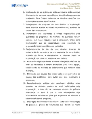 Noções de Administração para Técnico/ANATEL 
Teoria e Exercícios 
Prof. Carlos Xavier – Aula 02 
6. Implantação de um sistema de ação corretiva: a ação corretiva 
é fundamental para que os problemas identificados possam ser 
resolvidos. Para Crosby tratam-se de simples correções que 
podem gerar ganhos significativos. 
7. Planejamento do programa de zero defeito: a organização 
deve procurar acertar as coisas na primeira vez, evitando os 
custos da não qualidade. 
8. Treinamento dos inspetores e outros responsáveis pela 
qualidade: os programas de melhoria de qualidade teriam 
sucesso com base naqueles que o conduzem, então seria 
fundamental que os responsáveis pela qualidade na 
organização fossem devidamente treinados. 
9. Estabelecimento do dia do zero defeito: trata-se da 
instauração de um marco para o programa de zero defeito, 
utilizado de forma a conscientizar e envolver todos na 
organização em torno do programa zero defeito. 
10. Fixação de objetivos/metas a serem alcançados: trata-se de 
fixar os resultados a serem alcançados para cada equipe, 
selecionando as medidas de desempenho que refletem essa 
melhoria. 
11. Eliminação das causas dos erros: trata-se de agir sobre as 
causas dos problemas para evitar que eles continuem a 
acontecer. 
12. Reconhecimento público dos resultados obtidos pelas 
pessoas: as pessoas querem se sentir valorizadas pela 
organização, e isso não se consegue através de prêmios 
financeiros. O ideal é que o bom desempenho seja 
publicamente reconhecido para que as pessoas se motivem e 
se envolvam com o programa. 
13. Instalação dos círculos de qualidade: trata-se da instauração 
de pequenos grupos de voluntários que devem se reunir 
Prof. Carlos Xavier www.estrategiaconcursos.com.br Página 16 de 43 
 