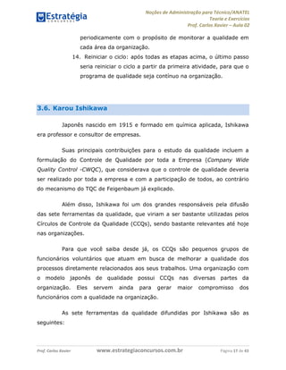 Noções de Administração para Técnico/ANATEL 
Teoria e Exercícios 
Prof. Carlos Xavier – Aula 02 
periodicamente com o propósito de monitorar a qualidade em 
cada área da organização. 
14. Reiniciar o ciclo: após todas as etapas acima, o último passo 
seria reiniciar o ciclo a partir da primeira atividade, para que o 
programa de qualidade seja contínuo na organização. 
3.6. Karou Ishikawa 
Japonês nascido em 1915 e formado em química aplicada, Ishikawa 
era professor e consultor de empresas. 
Suas principais contribuições para o estudo da qualidade incluem a 
formulação do Controle de Qualidade por toda a Empresa (Company Wide 
Quality Control -CWQC), que considerava que o controle de qualidade deveria 
ser realizado por toda a empresa e com a participação de todos, ao contrário 
do mecanismo do TQC de Feigenbaum já explicado. 
Além disso, Ishikawa foi um dos grandes responsáveis pela difusão 
das sete ferramentas da qualidade, que viriam a ser bastante utilizadas pelos 
Círculos de Controle da Qualidade (CCQs), sendo bastante relevantes até hoje 
nas organizações. 
Para que você saiba desde já, os CCQs são pequenos grupos de 
funcionários voluntários que atuam em busca de melhorar a qualidade dos 
processos diretamente relacionados aos seus trabalhos. Uma organização com 
o modelo japonês de qualidade possui CCQs nas diversas partes da 
organização. Eles servem ainda para gerar maior compromisso dos 
funcionários com a qualidade na organização. 
As sete ferramentas da qualidade difundidas por Ishikawa são as 
seguintes: 
Prof. Carlos Xavier www.estrategiaconcursos.com.br Página 17 de 43 
 
