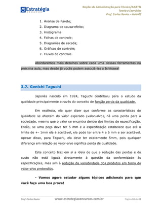 Noções de Administração para Técnico/ANATEL 
Teoria e Exercícios 
Prof. Carlos Xavier – Aula 02 
1. Análise de Pareto; 
2. Diagrama de causa-efeito; 
3. Histograma 
4. Folhas de controle; 
5. Diagramas de escada; 
6. Gráficos de controle; 
7. Fluxos de controle. 
Abordaremos mais detalhes sobre cada uma dessas ferramentas na 
próxima aula, mas desde já vocês podem associá-las a Ishikawa! 
3.7. Genichi Taguchi 
Japonês nascido em 1924, Taguchi contribuiu para o estudo da 
qualidade principalmente através do conceito de função perda da qualidade. 
Em essência, ela quer dizer que conforme as características de 
qualidade se afastam do valor esperado (valor-alvo), há uma perda para a 
sociedade, mesmo que o valor se encontra dentro dos limites de especificação. 
Então, se uma peça deve ter 5 mm e a especificação estabelece que até o 
limite de +- 1mm ela é aceitável, ela pode ter entre 4 e 6 mm e ser aceitável. 
Apesar disso, para Taguchi, ela deve ter exatamente 5mm, pois qualquer 
diferença em relação ao valor-alvo significa perda de qualidade. 
Este conceito traz em si a ideia de que a redução das perdas e do 
custo não está ligada diretamente à questão da conformidade às 
especificações, mas sim à redução da variabilidade dos produtos em torno do 
valor-alvo pretendido. 
- Vamos agora estudar alguns tópicos adicionais para que 
você faça uma boa prova! 
Prof. Carlos Xavier www.estrategiaconcursos.com.br Página 18 de 43 
 