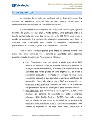 Noções de Administração para Técnico/ANATEL 
Teoria e Exercícios 
Prof. Carlos Xavier – Aula 02 
4. Do TQC ao TQM 
A evolução do conceito de qualidade até o desenvolvimento dos 
modelos de excelência gerencial tem os seus passos iniciais com o 
desenvolvimento dos modelos de controle de qualidade. 
É fundamental que se retome uma discussão sobre o que significa 
Controle da Qualidade Total (TQC). Neste sentido, uma definição-padrão é 
aquela apresentada por uma das normas da série ISO 9000, para qual, a 
gestão da qualidade é o conjunto de atividades coordenadas para dirigir e 
controlar uma organização com relação à qualidade, englobando o 
planejamento, o controle, a garantia e a melhoria da qualidade. 
Apesar dessa definição-padrão para efeito da referida norma, não 
existe uma única forma de ver o controle de qualidade, como podemos 
perceber através das visões de Feigenbaum e Ishikawa: 
• Para Feigenbaum, que representa a visão americana, TQC 
poderia ser definido como um sistema efetivo para integrar os 
esforços de desenvolvimento, manutenção e melhoramento da 
qualidade dos vários grupos em uma organização, de modo a 
possibilitar produção e prestação de serviços no nível mais 
econômico possível, o que permitiria a completa satisfação do 
consumidor. Sua visão advoga que o TQC seja conduzido por 
especialistas em qualidade, na busca de detectar os problemas 
nos processos e retirar da produção os produtos com defeitos. 
• Para Ishikawa, que representa a visão japonesa, o TQC seria 
chamado de controle de qualidade por toda a empresa 
(Company Wide Quality Control - CWQC). Essa visão engloba 
sua percepção de que todos os funcionários da organização 
deveriam estar envolvidos com o processo de qualidade, não 
apenas os especialistas da área. Além disso, destaca-se a 
Prof. Carlos Xavier www.estrategiaconcursos.com.br Página 19 de 43 
 