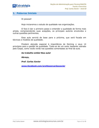 Noções de Administração para Técnico/ANATEL 
Teoria e Exercícios 
Prof. Carlos Xavier – Aula 02 
1. Palavras Iniciais 
Oi pessoal! 
Hoje iniciaremos o estudo de qualidade nas organizações. 
O foco é dar o primeiro passo e entender a qualidade de forma mais 
ampla, compreendendo suas acepções, os principais autores envolvidos e 
outras questões pertinentes. 
Essa aula servirá de base para a próxima, que será focada em 
técnicas e modelos de qualidade. 
Prestem atenção especial à importância de Deming e seus 14 
princípios para a gestão da qualidade. Trata-se de um autor bastante cobrado 
pelo Cespe, como vocês verão nas questões comentadas ao final da aula. 
Ao trabalho então! Boa aula! 
Abraço, 
Prof. Carlos Xavier 
www.facebook.com/professorcarlosxavier 
Prof. Carlos Xavier www.estrategiaconcursos.com.br Página 2 de 43 
 