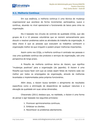Noções de Administração para Técnico/ANATEL 
Teoria e Exercícios 
Prof. Carlos Xavier – Aula 02 
4.1. Melhoria Contínua 
Em sua essência, a melhoria continua é uma técnica de mudança 
organizacional que acontece de forma incremental, participativa, suave e 
contínua, atuando no nível operacional e funcionando de baixo para cima na 
organização. 
Ela é baseada nos círculos de controle de qualidade (CCQ), que são 
grupos de 6 a 12 pessoas voluntárias que se reúnem semanalmente para 
discutir e resolver problemas sobre as atividades do trabalho da organização. A 
ideia chave é que as pessoas que executam os trabalhos conhecem a 
organização melhor do que ninguém e podem propor melhorias importantes. 
Assim como nos CCQs, a melhoria contínua é centrada nas pessoas e 
visa uma qualidade contínua dos produtos e serviços da organização, sob uma 
perspectiva de longo prazo. 
A filosofia da melhoria contínua deriva do Kaizen, que significa 
“mudanças positivas” para a organização (do japonês). O Kaizen é uma 
filosofia que busca fazer com que as coisas sejam feitas de maneira cada vez 
melhor por todos os empregados da organização, através de melhorias 
levantadas e implementadas pelos próprios funcionários. 
Além disso, o Kaizen busca também o atingimento de resultados 
específicos como a eliminação de desperdícios de qualquer natureza e a 
elevação da qualidade em suas várias dimensões. 
Chiavenato (2011) destaca que, na realidade, o Kaizen é uma forma 
de pensar e agir baseada nos seguintes princípios: 
1. Promover aprimoramentos contínuos. 
2. Enfatizar os clientes. 
3. Reconhecer os problemas abertamente. 
Prof. Carlos Xavier www.estrategiaconcursos.com.br Página 21 de 43 
 