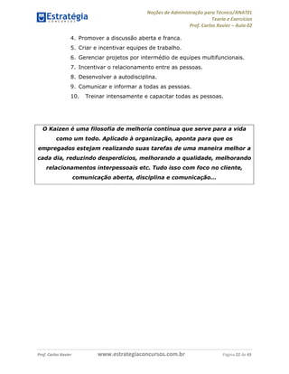 Noções de Administração para Técnico/ANATEL 
Teoria e Exercícios 
Prof. Carlos Xavier – Aula 02 
4. Promover a discussão aberta e franca. 
5. Criar e incentivar equipes de trabalho. 
6. Gerenciar projetos por intermédio de equipes multifuncionais. 
7. Incentivar o relacionamento entre as pessoas. 
8. Desenvolver a autodisciplina. 
9. Comunicar e informar a todas as pessoas. 
10. Treinar intensamente e capacitar todas as pessoas. 
O Kaizen é uma filosofia de melhoria contínua que serve para a vida 
como um todo. Aplicado à organização, aponta para que os 
empregados estejam realizando suas tarefas de uma maneira melhor a 
cada dia, reduzindo desperdícios, melhorando a qualidade, melhorando 
relacionamentos interpessoais etc. Tudo isso com foco no cliente, 
comunicação aberta, disciplina e comunicação... 
Prof. Carlos Xavier www.estrategiaconcursos.com.br Página 22 de 43 
 