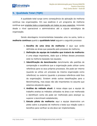 Noções de Administração para Técnico/ANATEL 
Teoria e Exercícios 
Prof. Carlos Xavier – Aula 02 
5. Qualidade Total (TQM) 
A qualidade total surge como consequência da aplicação da melhoria 
contínua nas organizações. Em sua essência é um programa de melhoria 
contínua que engloba toda a organização em todos os seus aspectos, incluindo 
desde o nível operacional e administrativo até a cúpula estratégica da 
organização. 
Sendo abordagens incrementalistas baseadas uma na outra, tanto a 
melhoria contínua quanto a qualidade total seguem o seguinte processo: 
1. Escolha de uma área de melhoria: é aqui que serão 
definidas as áreas que passarão pelo processo de melhoria; 
2. Definição da equipe de trabalho que tratará da melhoria: 
é uma etapa importante, dado que a ênfase desses processos 
está na melhoria baseada nas equipes; 
3. Identificação de benchmarks: benchmarks são padrões de 
comparação e excelência que a organização pode utilizar como 
referência para os seus próprios processos. Ele pode ser interno 
(quando se utiliza um processo da mesma organização como 
referência) ou externo (quando o processo-referência está fora 
da organização). Existem ainda outras classificações para o 
Benchmarking, mas essas não são importantes no assunto que 
estamos estudando agora; 
4. Análise do método atual: é nessa etapa que a equipe de 
trabalho analisa os métodos utilizados na área a ser melhorada 
e identificam como ele pode ser melhorado para alcançar ou 
superar o benchmark estabelecido; 
5. Estudo piloto da melhoria: aqui a equipe desenvolve um 
piloto sobre a proposta de melhoria e testa sua relação custo x 
benefício para verificar se ela deve ser implementada; 
Prof. Carlos Xavier www.estrategiaconcursos.com.br Página 23 de 43 
 