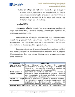 Noções de Administração para Técnico/ANATEL 
Teoria e Exercícios 
Prof. Carlos Xavier – Aula 02 
6. Implementação da melhoria: é nessa etapa que a equipe de 
trabalho propõe a melhoria a ser implementada e a direção 
assegura sua implementação, fortalecendo a competitividade da 
organização e aumentando a motivação das pessoas que 
trabalham no processo de melhoria. 
- Acabou!!??!?! 
- Resposta: NÃO! Na verdade, por ser um processo contínuo, ao 
atingir essa última etapa, o processo recomeça, voltando para a primeira das 
atividades e reiniciando o ciclo. 
Deve-se destacar ainda que a qualidade total é um conceito que está 
baseado nos grupos de trabalho e considera a necessidade de empoderamento 
(empowerment) das pessoas para que elas possam realmente decidir quais 
como melhorar as diversas questões organizacionais. 
Buscando entender os vários conceitos que fazem parte da qualidade 
total, Miguel (2005) fez um apanhado dos vários elementos do TQM, segundo 
diferentes autores. Com base em sua visão, apresento a seguir uma relação 
desses elementos: 
Elemento Descrição 
Liderança e apoio 
da alta direção. 
Prover liderança no processo de mudança, 
exemplaridade e motivação da força de trabalho da 
organização. Deve também promover e estimular as 
práticas e abordagens direcionadas ao TQM. 
Relacionamento 
com os clientes. 
Concentrar as atividades com foco nos clientes e 
estabelecer canais de comunicação, visando a levantar 
suas necessidades e níveis de satisfação, promovendo 
um entendimento sobre os clientes. 
Gestão da força 
de trabalho. 
Aplicar os princípios da gestão de recursos humanos, 
com base em um sistema de trabalho em equipe e com 
empoderamento (empowerment), processos de 
recrutamento e seleção e capacitação e treinamento. 
Relação com os Utilizar praticas de seleção e qualificação de 
Prof. Carlos Xavier www.estrategiaconcursos.com.br Página 24 de 43 
 
