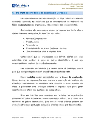 Noções de Administração para Técnico/ANATEL 
Teoria e Exercícios 
Prof. Carlos Xavier – Aula 02 
6. Do TQM aos Modelos de Excelência Gerencial 
Para que houvesse uma nova evolução do TQM rumo a modelos de 
excelência gerencial, foi necessário que se considerassem os interesses de 
todos os stakeholders da organização, não apenas os dos seus acionistas. 
Stakeholders são as pessoas e grupos de pessoas que detém algum 
tipo de interesse na organização. Esse conceito inclui: 
• Acionistas/proprietários; 
• Trabalhadores; 
• Fornecedores; 
• Sociedade de forma ampla (inclusive clientes); 
• Comunidade local onde a empresa atua. 
Considerando que as organizações não servem apenas aos seus 
acionistas, mas também a todos os outros stakeholders, é que são 
desenvolvidos os modelos de excelência gerencial. 
Eles consistem em modelos que devem servir de orientação básica 
para que as organizações atinjam a excelência organizacional. 
Esses modelos geram competições por prêmios de qualidade. 
Nesse sentido, as organizações que buscam a promoção de modelos de 
excelência internamente se inscrevem para concorrer a esses prêmios, de 
modo a possibilitar uma avaliação externa e imparcial que pode gerar 
reconhecimento oficial pela qualidade de suas práticas. 
Uma vez inscritas para concorrer aos prêmios, as organizações 
participantes (públicas/privadas, indústria/serviço/comércio, etc.) preenchem 
relatórios de gestão padronizados, para que os vários critérios possam ser 
avaliados através de pontuação atribuída a critérios e itens pré-determinados. 
Prof. Carlos Xavier www.estrategiaconcursos.com.br Página 26 de 43 
 