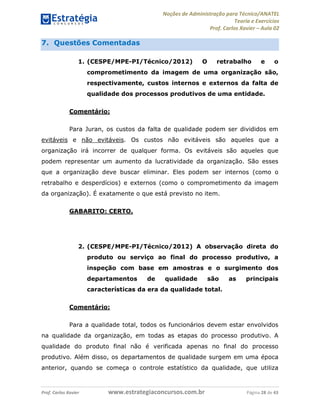 Noções de Administração para Técnico/ANATEL 
Teoria e Exercícios 
Prof. Carlos Xavier – Aula 02 
7. Questões Comentadas 
1. (CESPE/MPE-PI/Técnico/2012) O retrabalho e o 
comprometimento da imagem de uma organização são, 
respectivamente, custos internos e externos da falta de 
qualidade dos processos produtivos de uma entidade. 
Comentário: 
Para Juran, os custos da falta de qualidade podem ser divididos em 
evitáveis e não evitáveis. Os custos não evitáveis são aqueles que a 
organização irá incorrer de qualquer forma. Os evitáveis são aqueles que 
podem representar um aumento da lucratividade da organização. São esses 
que a organização deve buscar eliminar. Eles podem ser internos (como o 
retrabalho e desperdícios) e externos (como o comprometimento da imagem 
da organização). É exatamente o que está previsto no item. 
GABARITO: CERTO. 
2. (CESPE/MPE-PI/Técnico/2012) A observação direta do 
produto ou serviço ao final do processo produtivo, a 
inspeção com base em amostras e o surgimento dos 
departamentos de qualidade são as principais 
características da era da qualidade total. 
Comentário: 
Para a qualidade total, todos os funcionários devem estar envolvidos 
na qualidade da organização, em todas as etapas do processo produtivo. A 
qualidade do produto final não é verificada apenas no final do processo 
produtivo. Além disso, os departamentos de qualidade surgem em uma época 
anterior, quando se começa o controle estatístico da qualidade, que utiliza 
Prof. Carlos Xavier www.estrategiaconcursos.com.br Página 28 de 43 
 