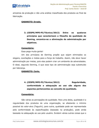 Noções de Administração para Técnico/ANATEL 
Teoria e Exercícios 
Prof. Carlos Xavier – Aula 02 
amostras da produção e não uma análise massificada dos produtos ao final da 
fabricação. 
GABARITO: Errado. 
3. (CESPE/MPE-PI/Técnico/2012) Entre os quatorze 
princípios que caracterizam a filosofia da qualidade de 
Deming, encontra-se a eliminação da administração por 
objetivos. 
Comentário: 
Essa pega muita gente! 
Um dos princípios de Deming propõe que sejam eliminados os 
slogans, exortações e metas para a força de trabalho. Assim, não deve haver 
administração por metas, pois elas podem criar um ambiente de adversidades. 
O ideal, segundo Deming, é que esse tipo de administração seja substituído 
por liderança. 
GABARITO: Certo. 
4. (CESPE/MPE-PI/Técnico/2012) Regularidade, 
conformidade e adequação ao uso são alguns dos 
aspectos pertencentes ao conceito de qualidade. 
Comentário: 
São várias as percepções de qualidade. Para uma delas, qualidade é a 
regularidade dos produtos de uma organização, se afastando o mínimo 
possível do valor-alvo (Taguchi), para outra, qualidade pode ser representada 
pela conformidade às especificações (baseada na produção), pode ainda 
baseada na adequação ao uso pelo usuário. Existem várias outras coisas que o 
Prof. Carlos Xavier www.estrategiaconcursos.com.br Página 29 de 43 
 