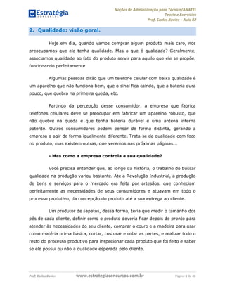 Noções de Administração para Técnico/ANATEL 
Teoria e Exercícios 
Prof. Carlos Xavier – Aula 02 
2. Qualidade: visão geral. 
Hoje em dia, quando vamos comprar algum produto mais caro, nos 
preocupamos que ele tenha qualidade. Mas o que é qualidade? Geralmente, 
associamos qualidade ao fato do produto servir para aquilo que ele se propõe, 
funcionando perfeitamente. 
Algumas pessoas dirão que um telefone celular com baixa qualidade é 
um aparelho que não funciona bem, que o sinal fica caindo, que a bateria dura 
pouco, que quebra na primeira queda, etc. 
Partindo da percepção desse consumidor, a empresa que fabrica 
telefones celulares deve se preocupar em fabricar um aparelho robusto, que 
não quebre na queda e que tenha bateria durável e uma antena interna 
potente. Outros consumidores podem pensar de forma distinta, gerando a 
empresa a agir de forma igualmente diferente. Trata-se da qualidade com foco 
no produto, mas existem outras, que veremos nas próximas páginas... 
- Mas como a empresa controla a sua qualidade? 
Você precisa entender que, ao longo da história, o trabalho do buscar 
qualidade na produção variou bastante. Até a Revolução Industrial, a produção 
de bens e serviços para o mercado era feita por artesãos, que conheciam 
perfeitamente as necessidades de seus consumidores e atuavam em todo o 
processo produtivo, da concepção do produto até a sua entrega ao cliente. 
Um produtor de sapatos, dessa forma, teria que medir o tamanho dos 
pés de cada cliente, definir como o produto deveria ficar depois de pronto para 
atender às necessidades do seu cliente, comprar o couro e a madeira para usar 
como matéria prima básica, cortar, costurar e colar as partes, e realizar todo o 
resto do processo produtivo para inspecionar cada produto que foi feito e saber 
se ele possui ou não a qualidade esperada pelo cliente. 
Prof. Carlos Xavier www.estrategiaconcursos.com.br Página 3 de 43 
 