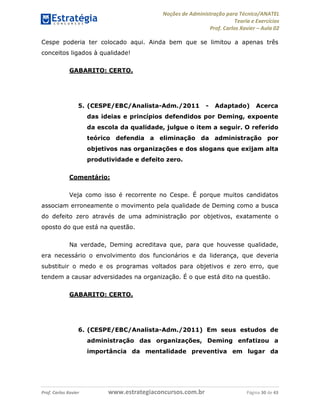 Noções de Administração para Técnico/ANATEL 
Teoria e Exercícios 
Prof. Carlos Xavier – Aula 02 
Cespe poderia ter colocado aqui. Ainda bem que se limitou a apenas três 
conceitos ligados à qualidade! 
GABARITO: CERTO. 
5. (CESPE/EBC/Analista-Adm./2011 - Adaptado) Acerca 
das ideias e princípios defendidos por Deming, expoente 
da escola da qualidade, julgue o item a seguir. O referido 
teórico defendia a eliminação da administração por 
objetivos nas organizações e dos slogans que exijam alta 
produtividade e defeito zero. 
Comentário: 
Veja como isso é recorrente no Cespe. É porque muitos candidatos 
associam erroneamente o movimento pela qualidade de Deming como a busca 
do defeito zero através de uma administração por objetivos, exatamente o 
oposto do que está na questão. 
Na verdade, Deming acreditava que, para que houvesse qualidade, 
era necessário o envolvimento dos funcionários e da liderança, que deveria 
substituir o medo e os programas voltados para objetivos e zero erro, que 
tendem a causar adversidades na organização. É o que está dito na questão. 
GABARITO: CERTO. 
6. (CESPE/EBC/Analista-Adm./2011) Em seus estudos de 
administração das organizações, Deming enfatizou a 
importância da mentalidade preventiva em lugar da 
Prof. Carlos Xavier www.estrategiaconcursos.com.br Página 30 de 43 
 