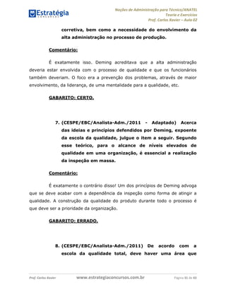 Noções de Administração para Técnico/ANATEL 
Teoria e Exercícios 
Prof. Carlos Xavier – Aula 02 
corretiva, bem como a necessidade do envolvimento da 
alta administração no processo de produção. 
Comentário: 
É exatamente isso. Deming acreditava que a alta administração 
deveria estar envolvida com o processo de qualidade e que os funcionários 
também deveriam. O foco era a prevenção dos problemas, através de maior 
envolvimento, da liderança, de uma mentalidade para a qualidade, etc. 
GABARITO: CERTO. 
7. (CESPE/EBC/Analista-Adm./2011 - Adaptado) Acerca 
das ideias e princípios defendidos por Deming, expoente 
da escola da qualidade, julgue o item a seguir. Segundo 
esse teórico, para o alcance de níveis elevados de 
qualidade em uma organização, é essencial a realização 
da inspeção em massa. 
Comentário: 
É exatamente o contrário disso! Um dos princípios de Deming advoga 
que se deve acabar com a dependência da inspeção como forma de atingir a 
qualidade. A construção da qualidade do produto durante todo o processo é 
que deve ser a prioridade da organização. 
GABARITO: ERRADO. 
8. (CESPE/EBC/Analista-Adm./2011) De acordo com a 
escola da qualidade total, deve haver uma área que 
Prof. Carlos Xavier www.estrategiaconcursos.com.br Página 31 de 43 
 
