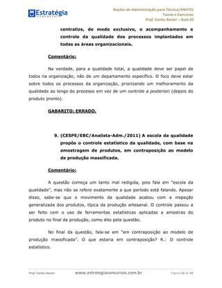 Noções de Administração para Técnico/ANATEL 
Teoria e Exercícios 
Prof. Carlos Xavier – Aula 02 
centralize, de modo exclusivo, o acompanhamento e 
controle da qualidade dos processos implantados em 
todas as áreas organizacionais. 
Comentário: 
Na verdade, para a qualidade total, a qualidade deve ser papel de 
todos na organização, não de um departamento específico. O foco deve estar 
sobre todos os processos da organização, priorizando um melhoramento da 
qualidade ao longo do processo em vez de um controle a posteriori (depois do 
produto pronto). 
GABARITO: ERRADO. 
9. (CESPE/EBC/Analista-Adm./2011) A escola da qualidade 
propôs o controle estatístico da qualidade, com base na 
amostragem de produtos, em contraposição ao modelo 
de produção massificada. 
Comentário: 
A questão começa um tanto mal redigida, pois fala em “escola da 
qualidade”, mas não se refere exatamente a que período está falando. Apesar 
disso, sabe-se que o movimento da qualidade acabou com a inspeção 
generalizada dos produtos, típica da produção artesanal. O controle passou a 
ser feito com o uso de ferramentas estatísticas aplicadas a amostras do 
produto no final da produção, como dito pela questão. 
No final da questão, fala-se em “em contraposição ao modelo de 
produção massificada”. O que estaria em contraposição? R.: O controle 
estatístico. 
Prof. Carlos Xavier www.estrategiaconcursos.com.br Página 32 de 43 
 