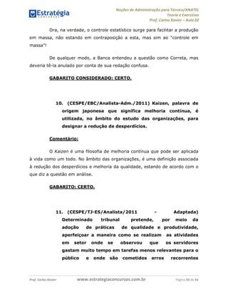 Noções de Administração para Técnico/ANATEL 
Teoria e Exercícios 
Prof. Carlos Xavier – Aula 02 
Ora, na verdade, o controle estatístico surge para facilitar a produção 
em massa, não estando em contraposição a esta, mas sim ao “controle em 
massa”! 
De qualquer modo, a Banca entendeu a questão como Correta, mas 
deveria tê-la anulado por conta de sua redação confusa. 
GABARITO CONSIDERADO: CERTO. 
10. (CESPE/EBC/Analista-Adm./2011) Kaizen, palavra de 
origem japonesa que significa melhoria contínua, é 
utilizada, no âmbito do estudo das organizações, para 
designar a redução de desperdícios. 
Comentário: 
O Kaizen é uma filosofia de melhoria contínua que pode ser aplicada 
à vida como um todo. No âmbito das organizações, é uma definição associada 
à redução dos desperdícios e melhoria da qualidade, estando de acordo com o 
que diz a questão em análise. 
GABARITO: CERTO. 
11. (CESPE/TJ-ES/Analista/2011 - Adaptada) 
Determinado tribunal pretende, por meio da 
adoção de práticas de qualidade e produtividade, 
aperfeiçoar a maneira como se realizam as atividades 
em setor onde se observou que os servidores 
gastam muito tempo em tarefas menos relevantes para o 
público e onde são cometidos erros recorrentes 
Prof. Carlos Xavier www.estrategiaconcursos.com.br Página 33 de 43 
 