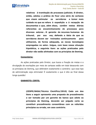 Noções de Administração para Técnico/ANATEL 
Teoria e Exercícios 
Prof. Carlos Xavier – Aula 02 
relativos à tramitação de processos judiciais. O diretor, 
então, adotou a prática de fixar uma série de cartazes 
que visam estimular os servidores a tomar mais 
cuidado no que se refere à expedição e à recepção de 
documentos e que, além disso, contêm metas diárias 
referentes ao encaminhamento de processos para 
diversos setores . O gerente de recursos humanos do 
tribunal, por sua vez, defende a ideia de que os 
servidores devem ser treinados continuamente para 
utilizarem, de forma adequada, as novas tecnologias 
empregadas no setor. Julgue, com base nessa situação 
hipotética, o seguinte item: as ações praticadas pelo 
diretor não estão alinhadas com os princípios de Deming. 
Comentário: 
As ações praticadas pelo Diretor, que busca a fixação de metas e a 
divulgação de exortações por meio de cartazes estão em total desacordo com 
os princípios de Deming, que defendem exatamente o contrário: que esse tipo 
de administração seja eliminada! É exatamente o que é dito ao final dessa 
longa questão! 
GABARITO: CERTO. 
(CESPE/BASA/Técnico Científico/2010) Cada um dos 
itens a seguir apresenta uma proposta de procedimento 
a ser tomado por um gerente de banco que adote os 
princípios de Deming, devendo ser julgado certo se 
constituir procedimento consentâneo com os referidos 
princípios ou errada, em caso contrário. 
Prof. Carlos Xavier www.estrategiaconcursos.com.br Página 34 de 43 
 