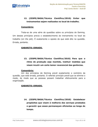 Noções de Administração para Técnico/ANATEL 
Teoria e Exercícios 
Prof. Carlos Xavier – Aula 02 
12. (CESPE/BASA/Técnico Científico/2010) Evitar que 
treinamentos sejam realizados no local de trabalho. 
Comentário: 
Trata-se de uma série de questões sobre os princípios de Deming. 
Um desses princípios previa o estabelecimento do treinamento no local do 
trabalho (on the job). É exatamente o oposto do que está dito na questão. 
Errada, portanto. 
GABARITO: ERRADO. 
13. (CESPE/BASA/Técnico Científico/2010) Para que o 
ritmo de produção seja mantido, instituir medidas que 
visem incutir um certo temor reverencial das gerências. 
Comentário: 
Um dos princípios de Deming prevê exatamente o contrário da 
questão, que está errada, portanto. O referido princípio prevê que se elimine o 
medo, de modo que as pessoas possam trabalhar efetivamente para a 
organização. 
GABARITO: ERRADO. 
14. (CESPE/BASA/Técnico Científico/2010) Estabelecer 
propósitos que visem à melhoria dos serviços prestados 
e garantir que esses permaneçam eficientes ao longo do 
tempo. 
Prof. Carlos Xavier www.estrategiaconcursos.com.br Página 35 de 43 
 