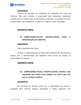 Noções de Administração para Técnico/ANATEL 
Teoria e Exercícios 
Prof. Carlos Xavier – Aula 02 
Comentário: 
Trata-se do princípio de constância de propósitos em torno da 
melhoria. Para esse princípio, a organização deve estabelecer propósitos 
voltados para a melhoria que se mantenham constantes, no sentido de tornar 
a organização mais competitiva, mantê-la no negócio e gerar empregos. 
GABARITO: CERTO. 
15. (CESPE/BASA/Técnico Científico/2010) Evitar a 
administração por objetivos. 
Comentário: 
Esse é queridinho do Cespe. 
De fato, a organização que se pauta pelos princípios de Deming deve 
acabar com a administração por objetivos como forma de reduzir as 
adversidades no trabalho. 
GABARITO: CERTO. 
16. (CESPE/BASA/Técnico Científico/2010) Instituir uma 
campanha que tenha como slogan: um banco que não 
erra é um banco melhor. 
Comentário: 
Os princípios de Deming dizem que a organização que busca a 
qualidade deve eliminar slogans, exortações e metas, acabando com 
Prof. Carlos Xavier www.estrategiaconcursos.com.br Página 36 de 43 
 