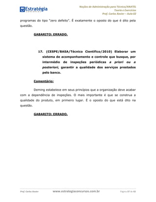 Noções de Administração para Técnico/ANATEL 
Teoria e Exercícios 
Prof. Carlos Xavier – Aula 02 
programas do tipo “zero defeito”. É exatamente o oposto do que é dito pela 
questão. 
GABARITO: ERRADO. 
17. (CESPE/BASA/Técnico Científico/2010) Elaborar um 
sistema de acompanhamento e controle que busque, por 
intermédio de inspeções periódicas a priori ou a 
posteriori, garantir a qualidade dos serviços prestados 
pelo banco. 
Comentário: 
Deming estabelece em seus princípios que a organização deve acabar 
com a dependência de inspeções. O mais importante é que se construa a 
qualidade do produto, em primeiro lugar. É o oposto do que está dito na 
questão. 
GABARITO: ERRADO. 
Prof. Carlos Xavier www.estrategiaconcursos.com.br Página 37 de 43 
 