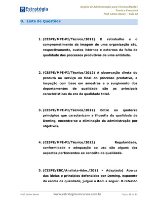 Noções de Administração para Técnico/ANATEL 
Teoria e Exercícios 
Prof. Carlos Xavier – Aula 02 
8. Lista de Questões 
1. (CESPE/MPE-PI/Técnico/2012) O retrabalho e o 
comprometimento da imagem de uma organização são, 
respectivamente, custos internos e externos da falta de 
qualidade dos processos produtivos de uma entidade. 
2. (CESPE/MPE-PI/Técnico/2012) A observação direta do 
produto ou serviço ao final do processo produtivo, a 
inspeção com base em amostras e o surgimento dos 
departamentos de qualidade são as principais 
características da era da qualidade total. 
3. (CESPE/MPE-PI/Técnico/2012) Entre os quatorze 
princípios que caracterizam a filosofia da qualidade de 
Deming, encontra-se a eliminação da administração por 
objetivos. 
4. (CESPE/MPE-PI/Técnico/2012) Regularidade, 
conformidade e adequação ao uso são alguns dos 
aspectos pertencentes ao conceito de qualidade. 
5. (CESPE/EBC/Analista-Adm./2011 - Adaptado) Acerca 
das ideias e princípios defendidos por Deming, expoente 
da escola da qualidade, julgue o item a seguir. O referido 
Prof. Carlos Xavier www.estrategiaconcursos.com.br Página 38 de 43 
 