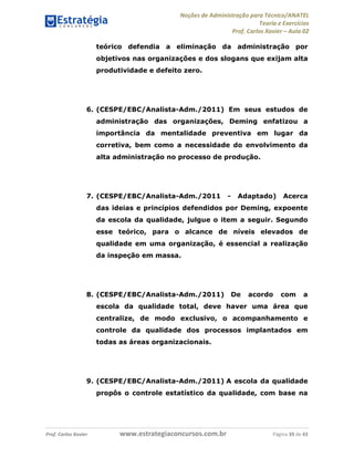 Noções de Administração para Técnico/ANATEL 
Teoria e Exercícios 
Prof. Carlos Xavier – Aula 02 
teórico defendia a eliminação da administração por 
objetivos nas organizações e dos slogans que exijam alta 
produtividade e defeito zero. 
6. (CESPE/EBC/Analista-Adm./2011) Em seus estudos de 
administração das organizações, Deming enfatizou a 
importância da mentalidade preventiva em lugar da 
corretiva, bem como a necessidade do envolvimento da 
alta administração no processo de produção. 
7. (CESPE/EBC/Analista-Adm./2011 - Adaptado) Acerca 
das ideias e princípios defendidos por Deming, expoente 
da escola da qualidade, julgue o item a seguir. Segundo 
esse teórico, para o alcance de níveis elevados de 
qualidade em uma organização, é essencial a realização 
da inspeção em massa. 
8. (CESPE/EBC/Analista-Adm./2011) De acordo com a 
escola da qualidade total, deve haver uma área que 
centralize, de modo exclusivo, o acompanhamento e 
controle da qualidade dos processos implantados em 
todas as áreas organizacionais. 
9. (CESPE/EBC/Analista-Adm./2011) A escola da qualidade 
propôs o controle estatístico da qualidade, com base na 
Prof. Carlos Xavier www.estrategiaconcursos.com.br Página 39 de 43 
 