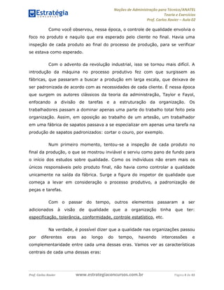 Noções de Administração para Técnico/ANATEL 
Teoria e Exercícios 
Prof. Carlos Xavier – Aula 02 
Como você observou, nessa época, o controle de qualidade envolvia o 
foco no produto e naquilo que era esperado pelo cliente no final. Havia uma 
inspeção de cada produto ao final do processo de produção, para se verificar 
se estava como esperado. 
Com o advento da revolução industrial, isso se tornou mais difícil. A 
introdução da máquina no processo produtivo fez com que surgissem as 
fábricas, que passaram a buscar a produção em larga escala, que deixava de 
ser padronizada de acordo com as necessidades de cada cliente. É nessa época 
que surgem os autores clássicos da teoria da administração, Taylor e Fayol, 
enfocando a divisão de tarefas e a estruturação da organização. Os 
trabalhadores passam a dominar apenas uma parte do trabalho total feito pela 
organização. Assim, em oposição ao trabalho de um artesão, um trabalhador 
em uma fábrica de sapatos passava a se especializar em apenas uma tarefa na 
produção de sapatos padronizados: cortar o couro, por exemplo. 
Num primeiro momento, tentou-se a inspeção de cada produto no 
final da produção, o que se mostrou inviável e serviu como pano de fundo para 
o início dos estudos sobre qualidade. Como os indivíduos não eram mais os 
únicos responsáveis pelo produto final, não havia como controlar a qualidade 
unicamente na saída da fábrica. Surge a figura do inspetor de qualidade que 
começa a levar em consideração o processo produtivo, a padronização de 
peças e tarefas. 
Com o passar do tempo, outros elementos passaram a ser 
adicionados à visão de qualidade que a organização tinha que ter: 
especificação, tolerância, conformidade, controle estatístico, etc. 
Na verdade, é possível dizer que a qualidade nas organizações passou 
por diferentes eras ao longo do tempo, havendo intercessões e 
complementaridade entre cada uma dessas eras. Vamos ver as características 
centrais de cada uma dessas eras: 
Prof. Carlos Xavier www.estrategiaconcursos.com.br Página 4 de 43 
 