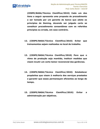 Noções de Administração para Técnico/ANATEL 
Teoria e Exercícios 
Prof. Carlos Xavier – Aula 02 
(CESPE/BASA/Técnico Científico/2010) Cada um dos 
itens a seguir apresenta uma proposta de procedimento 
a ser tomado por um gerente de banco que adote os 
princípios de Deming, devendo ser julgado certo se 
constituir procedimento consentâneo com os referidos 
princípios ou errada, em caso contrário. 
12. (CESPE/BASA/Técnico Científico/2010) Evitar que 
treinamentos sejam realizados no local de trabalho. 
13. (CESPE/BASA/Técnico Científico/2010) Para que o 
ritmo de produção seja mantido, instituir medidas que 
visem incutir um certo temor reverencial das gerências. 
14. (CESPE/BASA/Técnico Científico/2010) Estabelecer 
propósitos que visem à melhoria dos serviços prestados 
e garantir que esses permaneçam eficientes ao longo do 
tempo. 
15. (CESPE/BASA/Técnico Científico/2010) Evitar a 
administração por objetivos. 
Prof. Carlos Xavier www.estrategiaconcursos.com.br Página 41 de 43 
 