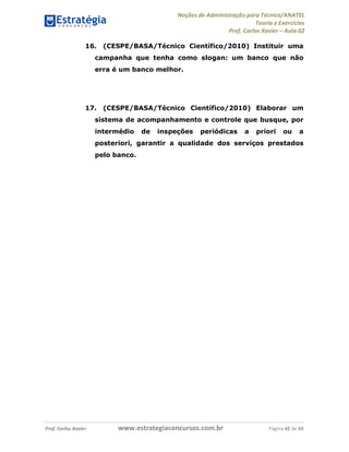Noções de Administração para Técnico/ANATEL 
Teoria e Exercícios 
Prof. Carlos Xavier – Aula 02 
16. (CESPE/BASA/Técnico Científico/2010) Instituir uma 
campanha que tenha como slogan: um banco que não 
erra é um banco melhor. 
17. (CESPE/BASA/Técnico Científico/2010) Elaborar um 
sistema de acompanhamento e controle que busque, por 
intermédio de inspeções periódicas a priori ou a 
posteriori, garantir a qualidade dos serviços prestados 
pelo banco. 
Prof. Carlos Xavier www.estrategiaconcursos.com.br Página 42 de 43 
 