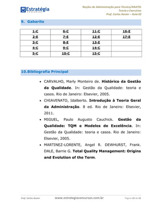 Noções de Administração para Técnico/ANATEL 
Teoria e Exercícios 
Prof. Carlos Xavier – Aula 02 
9. Gabarito 
1-C 6-C 11-C 16-E 
2-E 7-E 12-E 17-E 
3-C 8-E 13-E 
4-C 9-C 14-C 
5-C 10-C 15-C 
10. Bibliografia Principal 
• CARVALHO, Marly Monteiro de. Histórico da Gestão 
da Qualidade. In: Gestão da Qualidade: teoria e 
casos. Rio de Janeiro: Elsevier, 2005. 
• CHIAVENATO, Idalberto. Introdução à Teoria Geral 
da Administração. 8 ed. Rio de Janeiro: Elsevier, 
2011. 
• MIGUEL, Paulo Augusto Cauchick. Gestão da 
Qualidade: TQM e Modelos de Excelência. In: 
Gestão da Qualidade: teoria e casos. Rio de Janeiro: 
Elsevier, 2005. 
• MARTINEZ-LORENTE, Angel R. DEWHURST, Frank. 
DALE, Barrie G. Total Quality Management: Origins 
and Evolution of the Term. 
Prof. Carlos Xavier www.estrategiaconcursos.com.br Página 43 de 43 
