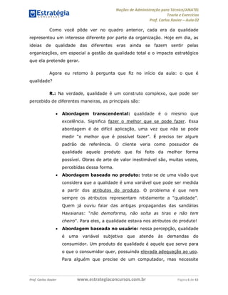 Noções de Administração para Técnico/ANATEL 
Teoria e Exercícios 
Prof. Carlos Xavier – Aula 02 
Como você pôde ver no quadro anterior, cada era da qualidade 
representou um interesse diferente por parte da organização. Hoje em dia, as 
ideias de qualidade das diferentes eras ainda se fazem sentir pelas 
organizações, em especial a gestão da qualidade total e o impacto estratégico 
que ela pretende gerar. 
Agora eu retomo à pergunta que fiz no início da aula: o que é 
qualidade? 
R.: Na verdade, qualidade é um construto complexo, que pode ser 
percebido de diferentes maneiras, as principais são: 
• Abordagem transcendental: qualidade é o mesmo que 
excelência. Significa fazer o melhor que se pode fazer. Essa 
abordagem é de difícil aplicação, uma vez que não se pode 
medir “o melhor que é possível fazer”. É preciso ter algum 
padrão de referência. O cliente veria como possuidor de 
qualidade aquele produto que foi feito da melhor forma 
possível. Obras de arte de valor inestimável são, muitas vezes, 
percebidas dessa forma. 
• Abordagem baseada no produto: trata-se de uma visão que 
considera que a qualidade é uma variável que pode ser medida 
a partir dos atributos do produto. O problema é que nem 
sempre os atributos representam nitidamente a “qualidade”. 
Quem já ouviu falar das antigas propagandas das sandálias 
Havaianas: “não demoforma, não solta as tiras e não tem 
cheiro”. Para eles, a qualidade estava nos atributos do produto! 
• Abordagem baseada no usuário: nessa percepção, qualidade 
é uma variável subjetiva que atende às demandas do 
consumidor. Um produto de qualidade é aquele que serve para 
o que o consumidor quer, possuindo elevada adequação ao uso. 
Para alguém que precise de um computador, mas necessite 
Prof. Carlos Xavier www.estrategiaconcursos.com.br Página 6 de 43 
 