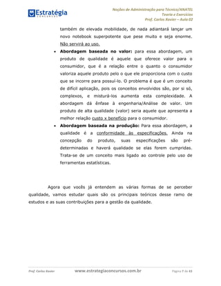Noções de Administração para Técnico/ANATEL 
Teoria e Exercícios 
Prof. Carlos Xavier – Aula 02 
também de elevada mobilidade, de nada adiantará lançar um 
novo notebook superpotente que pese muito e seja enorme. 
Não servirá ao uso. 
• Abordagem baseada no valor: para essa abordagem, um 
produto de qualidade é aquele que oferece valor para o 
consumidor, que é a relação entre o quanto o consumidor 
valoriza aquele produto pelo o que ele proporciona com o custo 
que se incorre para possuí-lo. O problema é que é um conceito 
de difícil aplicação, pois os conceitos envolvidos são, por si só, 
complexos, e misturá-los aumenta esta complexidade. A 
abordagem dá ênfase à engenharia/Análise de valor. Um 
produto de alta qualidade (valor) seria aquele que apresenta a 
melhor relação custo x benefício para o consumidor. 
• Abordagem baseada na produção: Para essa abordagem, a 
qualidade é a conformidade às especificações. Ainda na 
concepção do produto, suas especificações são pré-determinadas 
e haverá qualidade se elas forem cumpridas. 
Trata-se de um conceito mais ligado ao controle pelo uso de 
ferramentas estatísticas. 
Agora que vocês já entendem as várias formas de se perceber 
qualidade, vamos estudar quais são os principais teóricos desse ramo de 
estudos e as suas contribuições para a gestão da qualidade. 
Prof. Carlos Xavier www.estrategiaconcursos.com.br Página 7 de 43 
 