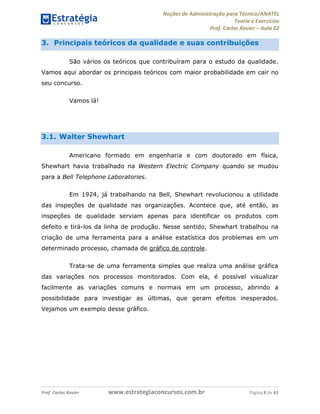 Noções de Administração para Técnico/ANATEL 
Teoria e Exercícios 
Prof. Carlos Xavier – Aula 02 
3. Principais teóricos da qualidade e suas contribuições 
São vários os teóricos que contribuíram para o estudo da qualidade. 
Vamos aqui abordar os principais teóricos com maior probabilidade em cair no 
seu concurso. 
Vamos lá! 
3.1. Walter Shewhart 
Americano formado em engenharia e com doutorado em física, 
Shewhart havia trabalhado na Western Electric Company quando se mudou 
para a Bell Telephone Laboratories. 
Em 1924, já trabalhando na Bell, Shewhart revolucionou a utilidade 
das inspeções de qualidade nas organizações. Acontece que, até então, as 
inspeções de qualidade serviam apenas para identificar os produtos com 
defeito e tirá-los da linha de produção. Nesse sentido, Shewhart trabalhou na 
criação de uma ferramenta para a análise estatística dos problemas em um 
determinado processo, chamada de gráfico de controle. 
Trata-se de uma ferramenta simples que realiza uma análise gráfica 
das variações nos processos monitorados. Com ela, é possível visualizar 
facilmente as variações comuns e normais em um processo, abrindo a 
possibilidade para investigar as últimas, que geram efeitos inesperados. 
Vejamos um exemplo desse gráfico. 
Prof. Carlos Xavier www.estrategiaconcursos.com.br Página 8 de 43 
 