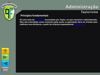 SAIR
Princípios fundamentais
Há uma série de princípios enunciados por Taylor, no que concerne à administração.
Eles são entendidos como máximas pelas quais a organização deve se orientar para
melhorar sua eficiência, a partir de critérios supostamente científicos.
 