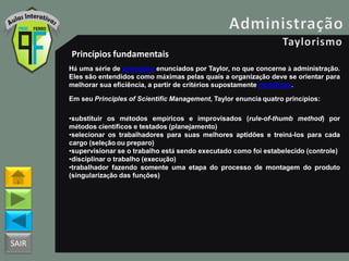 SAIR
Princípios fundamentais
Há uma série de princípios enunciados por Taylor, no que concerne à administração.
Eles são entendidos como máximas pelas quais a organização deve se orientar para
melhorar sua eficiência, a partir de critérios supostamente científicos.
Em seu Principles of Scientific Management, Taylor enuncia quatro princípios:
•substituir os métodos empíricos e improvisados (rule-of-thumb method) por
métodos científicos e testados (planejamento)
•selecionar os trabalhadores para suas melhores aptidões e treiná-los para cada
cargo (seleção ou preparo)
•supervisionar se o trabalho está sendo executado como foi estabelecido (controle)
•disciplinar o trabalho (execução)
•trabalhador fazendo somente uma etapa do processo de montagem do produto
(singularização das funções)
 