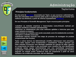 SAIR
Princípios fundamentais
Há uma série de princípios enunciados por Taylor, no que concerne à administração.
Eles são entendidos como máximas pelas quais a organização deve se orientar para
melhorar sua eficiência, a partir de critérios supostamente científicos.
Em seu Principles of Scientific Management, Taylor enuncia quatro princípios:
•substituir os métodos empíricos e improvisados (rule-of-thumb method) por
métodos científicos e testados (planejamento)
•selecionar os trabalhadores para suas melhores aptidões e treiná-los para cada
cargo (seleção ou preparo)
•supervisionar se o trabalho está sendo executado como foi estabelecido (controle)
•disciplinar o trabalho (execução)
•trabalhador fazendo somente uma etapa do processo de montagem do produto
(singularização das funções)
Taylor e outros teóricos da Administração científica adicionaram mais princípios,
porém estes seguem como fundamentais e orientadores. Críticos apontam que
estes métodos incorporam uma ideologia capitalista de redução do saber operário
ao cumprimento de ordens, e seu enunciado como científico faz uma identificação
exagerada destas opções administrativas com uma neutralidade (usualmente
emprestada à Ciência). Mais grave, os estudos carecem de comprovação científica
segundo um método aceito: fundam-se mais em conjecturas a partir de casos
isolados e em evidências concretas, não em abstração.
 