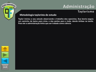 SAIR
Metodologia taylorista de estudo
Taylor iniciou o seu estudo observando o trabalho dos operários. Sua teoria seguiu
um caminho de baixo para cima, e das partes para o todo, dando ênfase na tarefa.
Para ele a administração tinha que ser tratada como ciência.
 