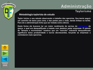 SAIR
Metodologia taylorista de estudo
Taylor iniciou o seu estudo observando o trabalho dos operários. Sua teoria seguiu
um caminho de baixo para cima, e das partes para o todo, dando ênfase na tarefa.
Para ele a administração tinha que ser tratada como ciência.
Desta forma ele buscava ter um maior rendimento do serviço do operariado da
época, o qual era desqualificado e tratado com desleixo pelas empresas. O estudo
de "tempos e movimentos" mostrou que um "exército" industrial desqualificado
significava baixa produtividade e lucros decrescentes, forçando as empresas a
contratarem mais operários.
 