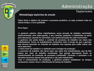 SAIR
Metodologia taylorista de estudo
Taylor tinha o objetivo de acelerar o processo produtivo, ou seja, produzir mais em
menos tempo, e com qualidade.
Para Taylor:
•à gerência caberia: afixar trabalhadores numa jornada de trabalho controlada,
supervisionada, sem interrupções, a seu controle, podendo o trabalhador só parar
para descansar, quando for permitido, com particularização de cada movimento;
•a gerência não podia deixar o controle do processo de trabalho nas mãos dos
trabalhadores. Como os trabalhadores conheciam mais a função do que o gerente,
este deveria aprender os métodos de trabalho com aqueles para então cobrar dos
seus operários;
•o ritmo lento de trabalho e a vadiação eram inimigas da produção;
•o processo de trabalho não devia estar nas mãos dos trabalhadores, que de fato
estava por meio do trabalho combinado. Sua grande descoberta foram os
conhecimentos da produção de processo combinado. Contudo, o processo e as
decisões deveriam passar pela gerência e não pelo trabalhador;
•com o conhecimento da produção, a gerência poderia estabelecer os tempos
necessários. Assim, fixou a distribuição do tempo de trabalho.
 