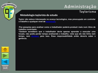 SAIR
Metodologia taylorista de estudo
Taylor não estava interessado no avanço tecnológico, mas preocupado em controlar
o trabalho a qualquer nível de tecnologia.
•Fez pesquisa para analisar como o trabalhador poderia produzir mais num ritmo de
trabalho controlado;
•Também acreditava que o trabalhador devia apenas aprender a executar uma
função, não podia perder tempo analisando o trabalho, visto que ele não tinha nem
tempo, nem dinheiro para isso. Essa responsabilidade então deveria caber à
gerência.
 