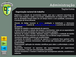 SAIR
Organização racional do trabalho
Objetivava a isenção de movimentos inúteis, para que o operário executasse de
forma mais simples e rápida a sua função, estabelecendo um tempo médio, a fim de
que as atividades fossem feitas em um tempo menor e com qualidade, aumentando
a produção de forma eficiente.
•Estudo da fadiga humana: a fadiga predispõe o trabalhador à diminuição
da produtividade e perda de qualidade, acidentes, doençase aumento da rotatividade
de pessoal;
•Divisão do trabalho e especialização do operário;
•Análise do trabalho e estudo dos tempos e movimentos: cada um se especializaria
e desenvolveria as atividades em que mais tivessem aptidões;
•Desenho de cargos e tarefas: desenhar cargos é especificar o conteúdo de tarefas
de uma função, como executar e as relações com os demais cargos existentes;
•Incentivos salariais e prêmios por produtividade;
•Condições de trabalho: o conforto do operário e o ambiente físico ganham valor,
não porque as pessoas merecessem, mas porque são essenciais para o ganho de
produtividade;
•Padronização: aplicação de métodos científicos para obter a uniformidade e reduzir
os custos;
•Supervisão funcional: os operários são supervisionados por supervisores
especializados, e não por uma autoridade centralizada;
•Homem econômico: o homem é motivável por recompensas salariais, econômicas e
materiais.
 