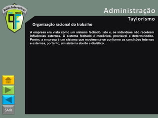 SAIR
Organização racional do trabalho
A empresa era vista como um sistema fechado, isto é, os indivíduos não recebiam
influências externas. O sistema fechado é mecânico, previsível e determinístico.
Porém, a empresa é um sistema que movimenta-se conforme as condições internas
e externas, portanto, um sistema aberto e dialético.
 