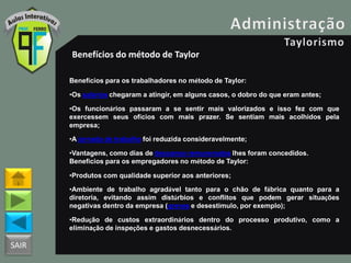 SAIR
Benefícios do método de Taylor
Benefícios para os trabalhadores no método de Taylor:
•Os salários chegaram a atingir, em alguns casos, o dobro do que eram antes;
•Os funcionários passaram a se sentir mais valorizados e isso fez com que
exercessem seus ofícios com mais prazer. Se sentiam mais acolhidos pela
empresa;
•A jornada de trabalho foi reduzida consideravelmente;
•Vantagens, como dias de descanso remunerados lhes foram concedidos.
Benefícios para os empregadores no método de Taylor:
•Produtos com qualidade superior aos anteriores;
•Ambiente de trabalho agradável tanto para o chão de fábrica quanto para a
diretoria, evitando assim distúrbios e conflitos que podem gerar situações
negativas dentro da empresa (greves e desestimulo, por exemplo);
•Redução de custos extraordinários dentro do processo produtivo, como a
eliminação de inspeções e gastos desnecessários.
 