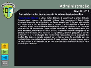 SAIR
Outros integrantes do movimento da administração científica
•Frank Bunker Gilbreth e Lillian Moller Gilbreth: O casal Frank e Lillian Gilbreth
focaram seus estudos no chamado "estudo dos movimentos". Frank tinha
preocupações muito semelhantes às de Taylor, exceto que Taylor era interessado
em engenharia e em problemas com o tempo dos funcionários e Frank em
construção e com os movimentos dos operários. Nota-se a influência de Taylor no
livro "Estudo de movimentos" onde Gilbreth menciona o desperdício de terra por
meio da erosão, mas diz que isso não é nada, se comparado com o desperdício de
produtividade humana. Para resolver esse problema, Gilbreth propunha o estudo
sistemático e a racionalização dos movimentos necessários para a execução das
tarefas. Ele dedicou atenção especial para a fadiga, onde foi auxiliado por sua
mulher Lillian, especialista em psicologia. O casal publicou diversos estudos sobre
os movimentos e a introdução de aprimoramentos nos métodos de trabalho para
minimização da fadiga.
 